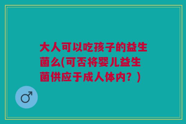 大人可以吃孩子的益生菌么(可否将婴儿益生菌供应于成人体内？)