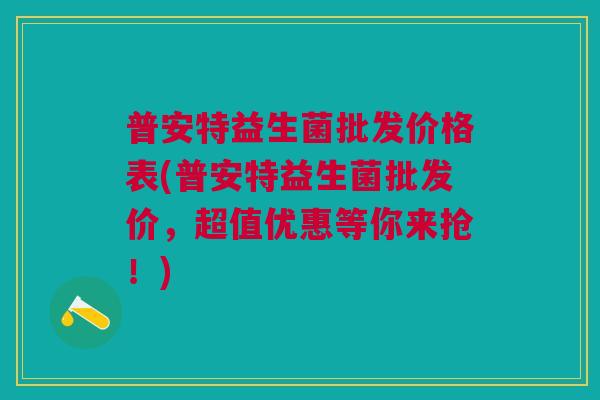 普安特益生菌批发价格表(普安特益生菌批发价，超值优惠等你来抢！)