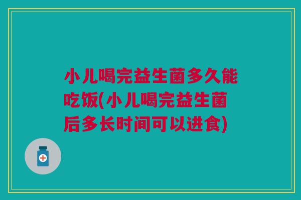 小儿喝完益生菌多久能吃饭(小儿喝完益生菌后多长时间可以进食)