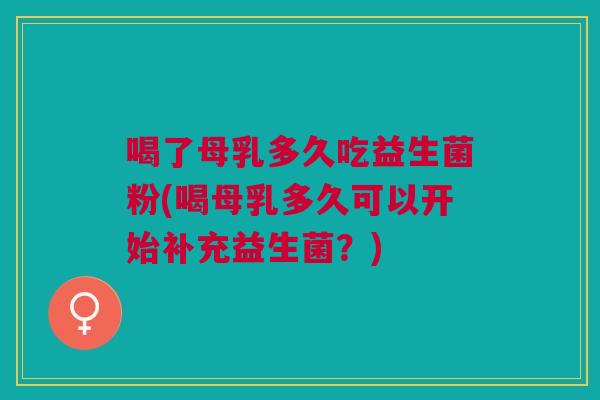 喝了母乳多久吃益生菌粉(喝母乳多久可以开始补充益生菌?)