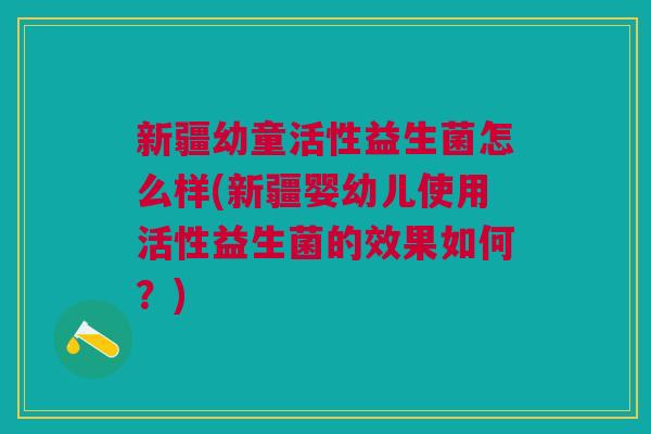 新疆幼童活性益生菌怎么样(新疆婴幼儿使用活性益生菌的效果如何?)
