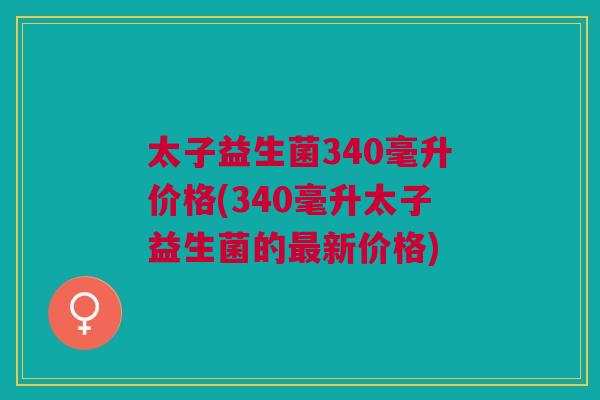 太子益生菌340毫升价格(340毫升太子益生菌的最新价格)