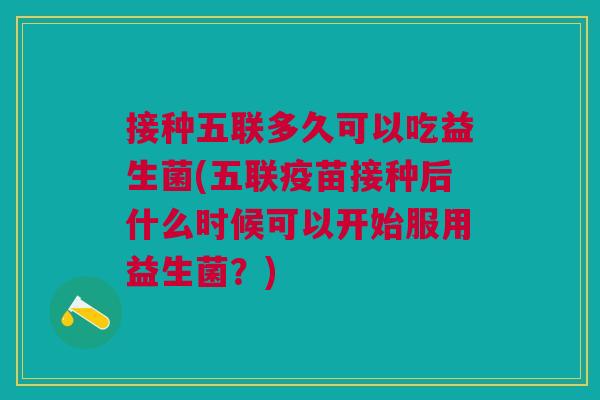 接种五联多久可以吃益生菌(五联疫苗接种后什么时候可以开始服用益生菌?)