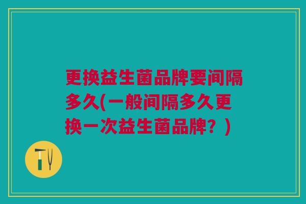更换益生菌品牌要间隔多久(一般间隔多久更换一次益生菌品牌?)