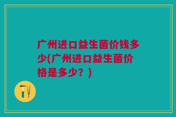 广州进口益生菌价钱多少(广州进口益生菌价格是多少?)
