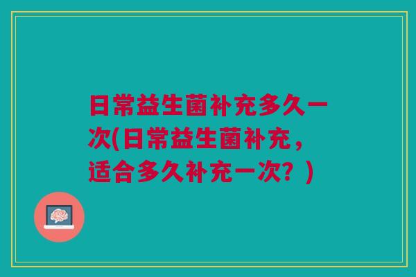 日常益生菌补充多久一次(日常益生菌补充,适合多久补充一次?)