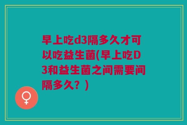 早上吃d3隔多久才可以吃益生菌(早上吃D3和益生菌之间需要间隔多久?) 早上吃d3隔多久才可以吃益生菌(早上吃D3和益生菌之间需要间隔多久?)