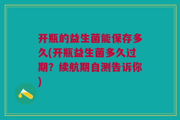 开瓶的益生菌能保存多久(开瓶益生菌多久过期?续航期自测告诉你)
