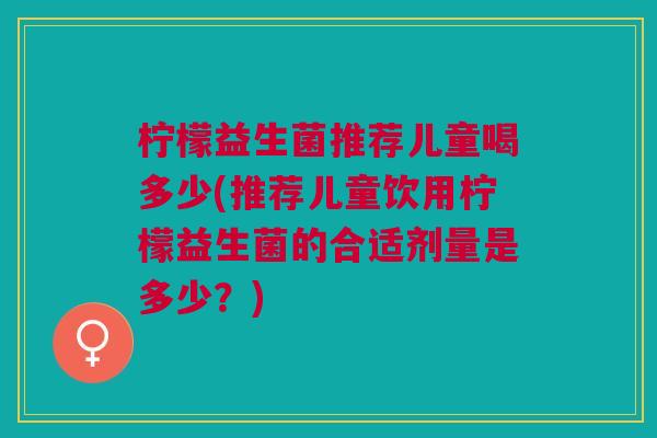 柠檬益生菌推荐儿童喝多少(推荐儿童饮用柠檬益生菌的合适剂量是多少?) 柠檬益生菌推荐儿童喝多少(推荐儿童饮用柠檬益生菌的合适剂量是多少?)