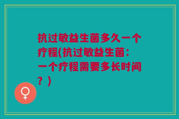 抗过敏益生菌多久一个疗程(抗过敏益生菌:一个疗程需要多长时间?)