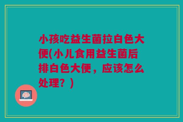 小孩吃益生菌拉白色大便(小儿食用益生菌后排白色大便,应该怎么处理?)