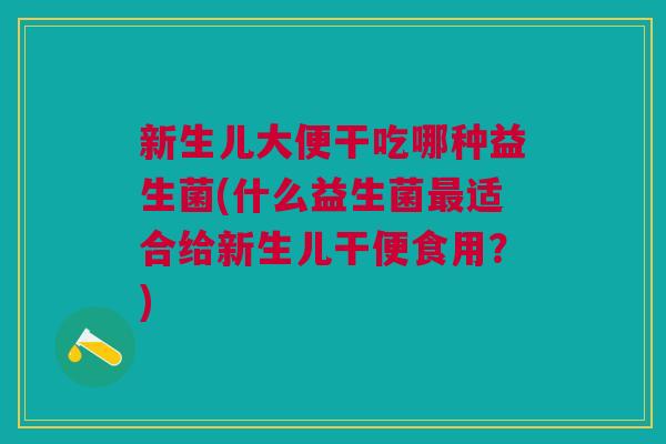 新生儿大便干吃哪种益生菌(什么益生菌适合给新生儿干便食用?) 新生儿大便干吃哪种益生菌(什么益生菌适合给新生儿干便食用?)