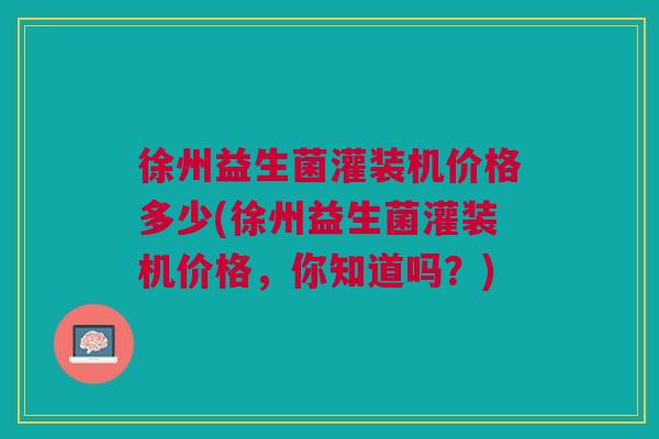 徐州益生菌灌装机价格多少(徐州益生菌灌装机价格,你知道吗?)