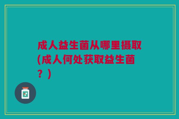 成人益生菌从哪里摄取(成人何处获取益生菌?) 成人益生菌从哪里摄取(成人何处获取益生菌?)