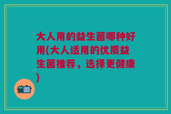 大人用的益生菌哪种好用(大人适用的优质益生菌推荐,选择更健康)