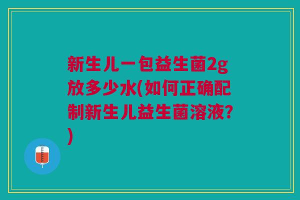 新生儿一包益生菌2g放多少水(如何正确配制新生儿益生菌溶液?)