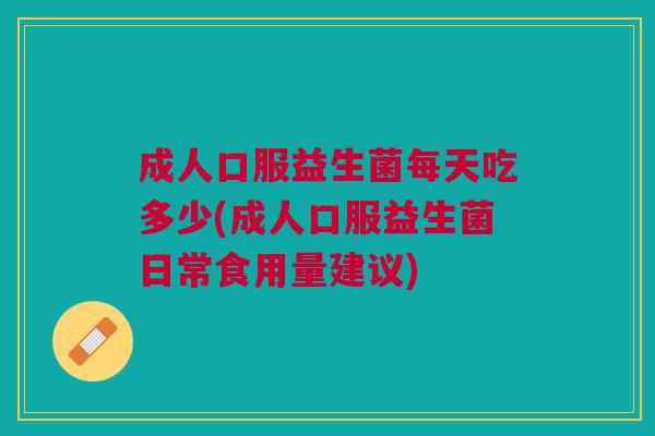 成人口服益生菌每天吃多少(成人口服益生菌日常食用量建议)