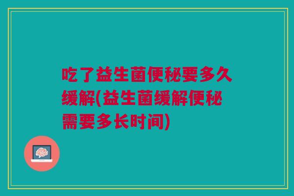 吃了益生菌便秘要多久缓解(益生菌缓解便秘需要多长时间)
