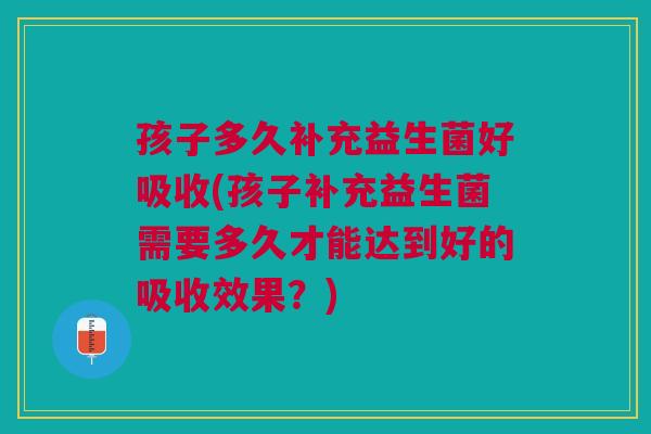 孩子多久补充益生菌好吸收(孩子补充益生菌需要多久才能达到好的吸收效果?) 孩子多久补充益生菌好吸收(孩子补充益生菌需要多久才能达到好的吸收效果?)