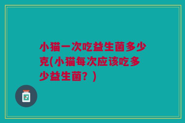 小猫一次吃益生菌多少克(小猫每次应该吃多少益生菌?)
