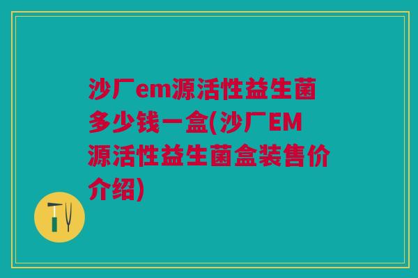 沙厂em源活性益生菌多少钱一盒(沙厂EM源活性益生菌盒装售价介绍)