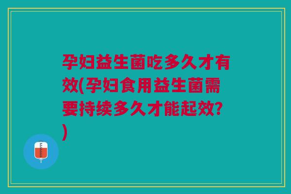 孕妇益生菌吃多久才有效(孕妇食用益生菌需要持续多久才能起效?)
