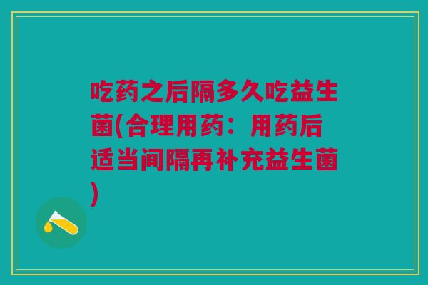 吃药之后隔多久吃益生菌(合理用药:用药后适当间隔再补充益生菌)