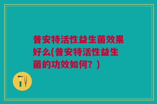 普安特活性益生菌效果好么(普安特活性益生菌的功效如何?)