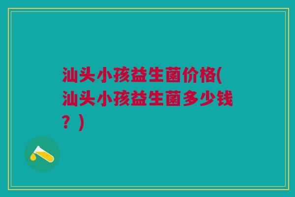 汕头小孩益生菌价格(汕头小孩益生菌多少钱？)