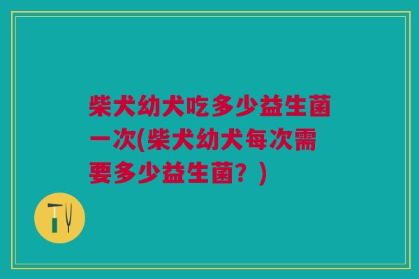 柴犬幼犬吃多少益生菌一次(柴犬幼犬每次需要多少益生菌？)