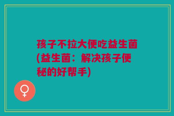 孩子不拉大便吃益生菌(益生菌:解决孩子便秘的好帮手)