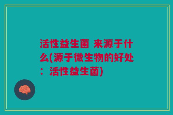 活性益生菌 来源于什么(源于微生物的好处:活性益生菌) 活性益生菌 来源于什么(源于微生物的好处:活性益生菌)