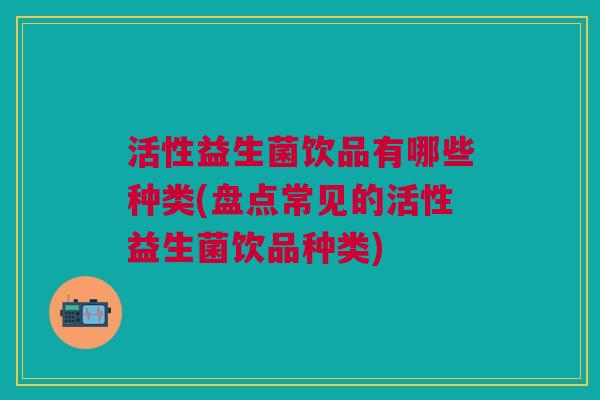 活性益生菌饮品有哪些种类(盘点常见的活性益生菌饮品种类)