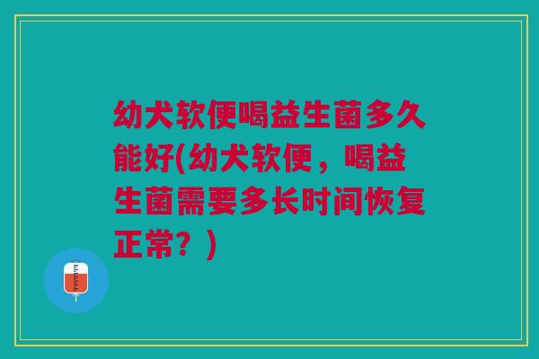 幼犬软便喝益生菌多久能好(幼犬软便,喝益生菌需要多长时间恢复正常?)