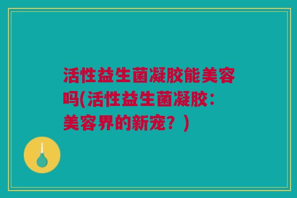 活性益生菌凝胶能美容吗(活性益生菌凝胶:美容界的新宠?)