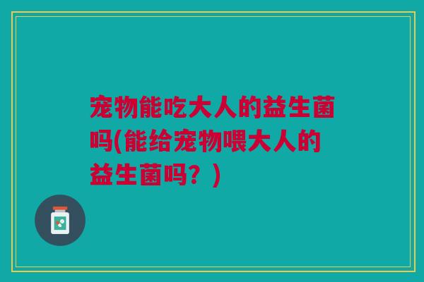 宠物能吃大人的益生菌吗(能给宠物喂大人的益生菌吗?)