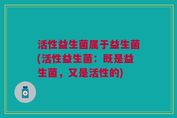 活性益生菌属于益生菌(活性益生菌:既是益生菌,又是活性的)