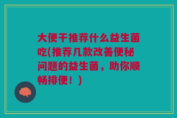 大便干推荐什么益生菌吃(推荐几款改善便秘问题的益生菌,助你顺畅排便!)