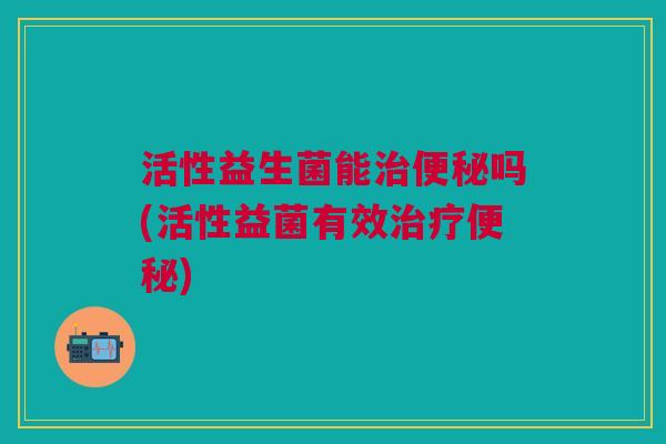 活性益生菌能治便秘吗(活性益菌有效治疗便秘)