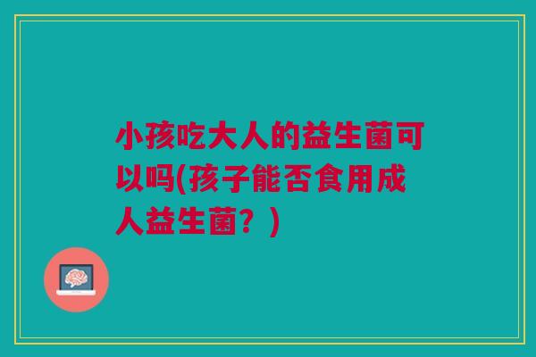 小孩吃大人的益生菌可以吗(孩子能否食用成人益生菌?) 小孩吃大人的益生菌可以吗(孩子能否食用成人益生菌?)