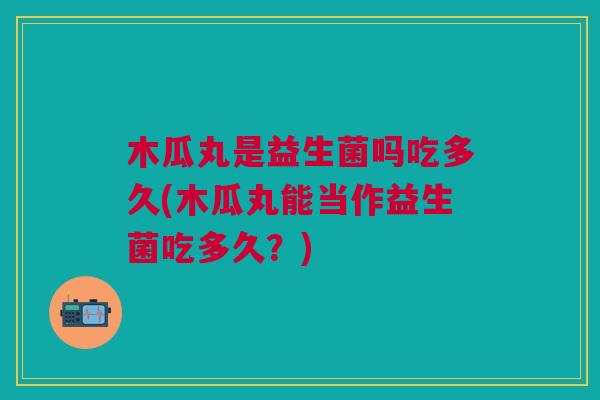 木瓜丸是益生菌吗吃多久(木瓜丸能当作益生菌吃多久?)