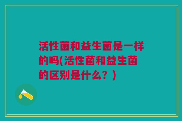 活性菌和益生菌是一样的吗(活性菌和益生菌的区别是什么?)