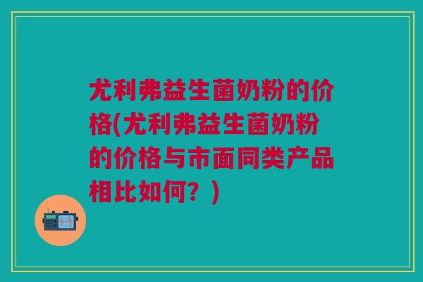 尤利弗益生菌奶粉的价格(尤利弗益生菌奶粉的价格与市面同类产品相比如何?)