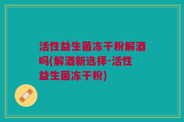 活性益生菌冻干粉解酒吗(解酒新选择-活性益生菌冻干粉)