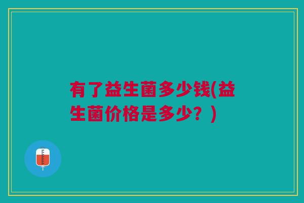 有了益生菌多少钱(益生菌价格是多少?)