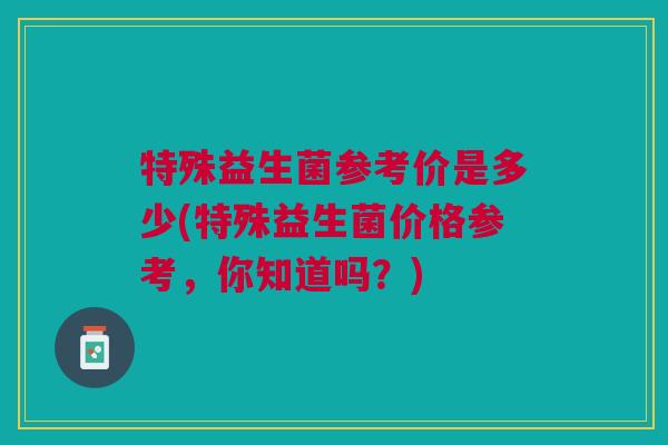 特殊益生菌参考价是多少(特殊益生菌价格参考,你知道吗?) 特殊益生菌参考价是多少(特殊益生菌价格参考,你知道吗?)