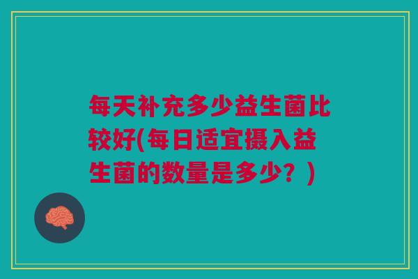 每天补充多少益生菌比较好(每日适宜摄入益生菌的数量是多少?)