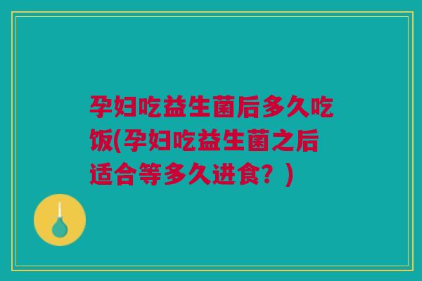孕妇吃益生菌后多久吃饭(孕妇吃益生菌之后适合等多久进食?)