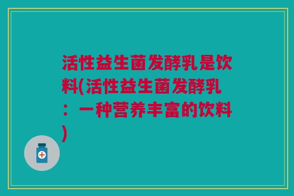 活性益生菌发酵乳是饮料(活性益生菌发酵乳:一种营养丰富的饮料) 活性益生菌发酵乳是饮料(活性益生菌发酵乳:一种营养丰富的饮料)