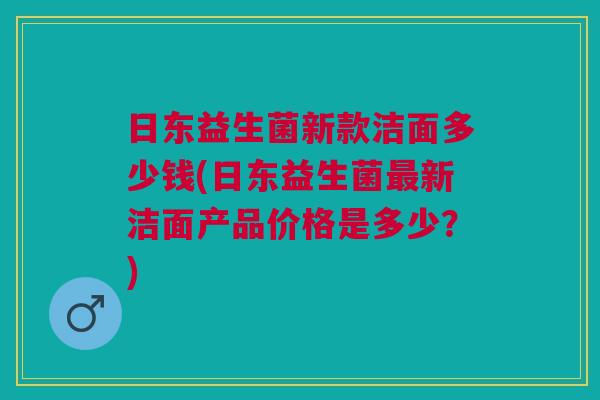 日东益生菌新款洁面多少钱(日东益生菌最新洁面产品价格是多少?)